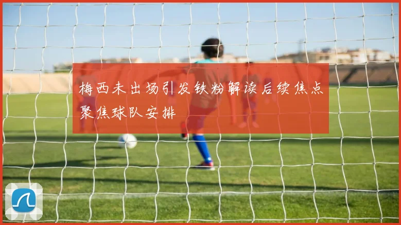 梅西未出场引发铁粉解读后续焦点聚焦球队安排