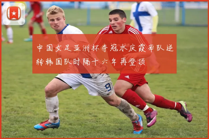 中国女足亚洲杯夺冠水庆霞率队逆转韩国队时隔十六年再登顶
