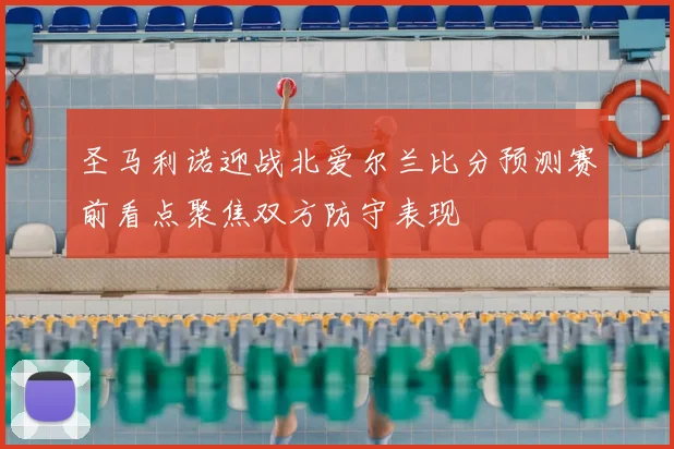 圣马利诺迎战北爱尔兰比分预测赛前看点聚焦双方防守表现