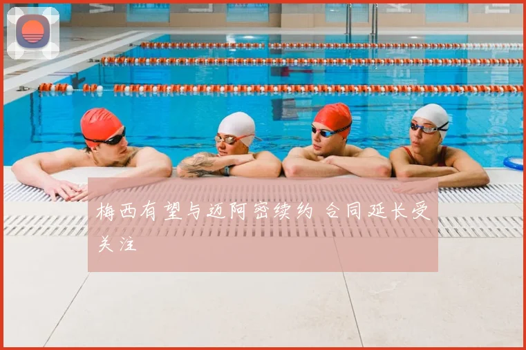 梅西有望与迈阿密续约 合同延长受关注