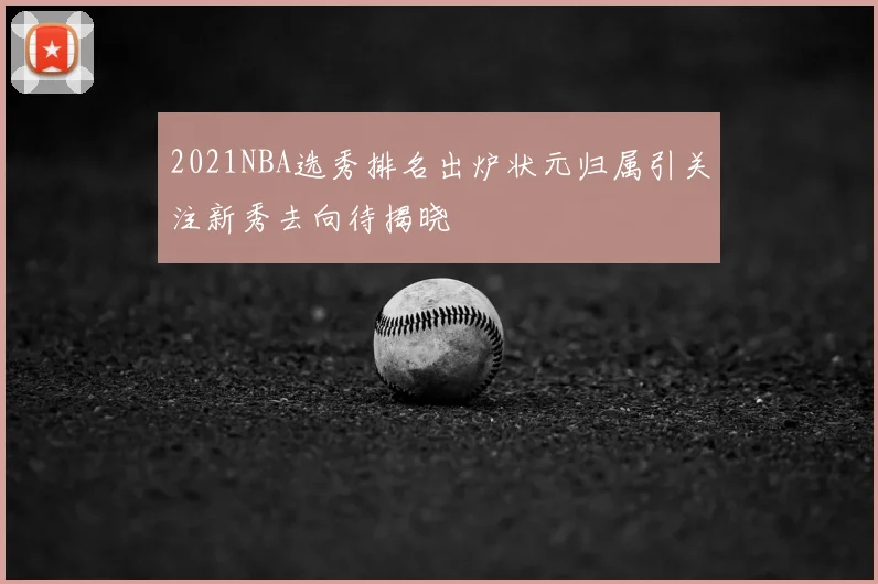 2021NBA选秀排名出炉状元归属引关注新秀去向待揭晓