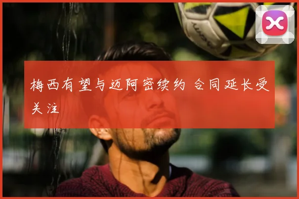 梅西有望与迈阿密续约 合同延长受关注