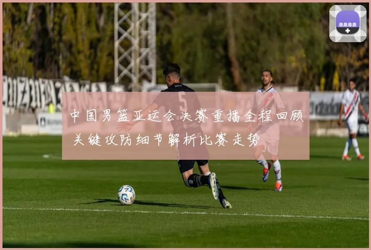 中国男篮亚运会决赛重播全程回顾 关键攻防细节解析比赛走势