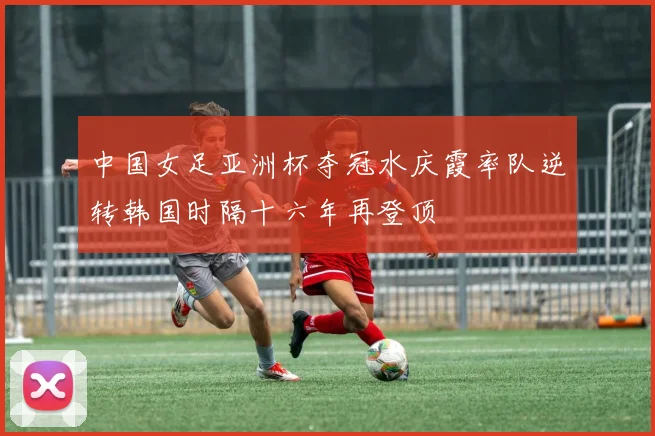 中国女足亚洲杯夺冠水庆霞率队逆转韩国时隔十六年再登顶