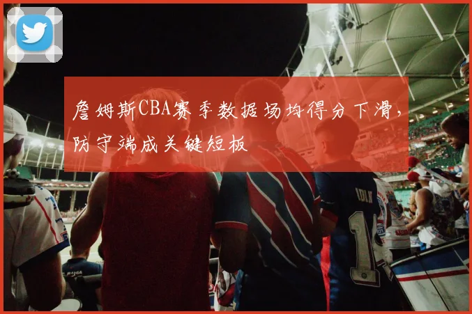 詹姆斯CBA赛季数据场均得分下滑，防守端成关键短板