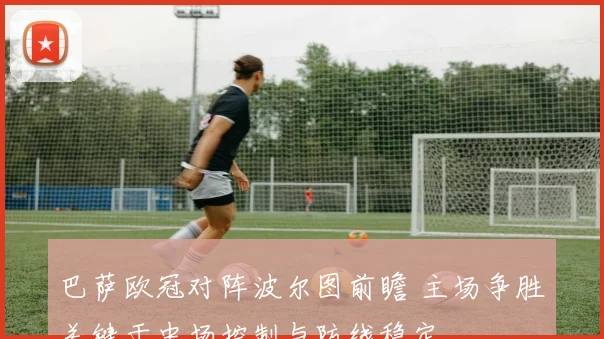 巴萨欧冠对阵波尔图前瞻 主场争胜关键于中场控制与防线稳定