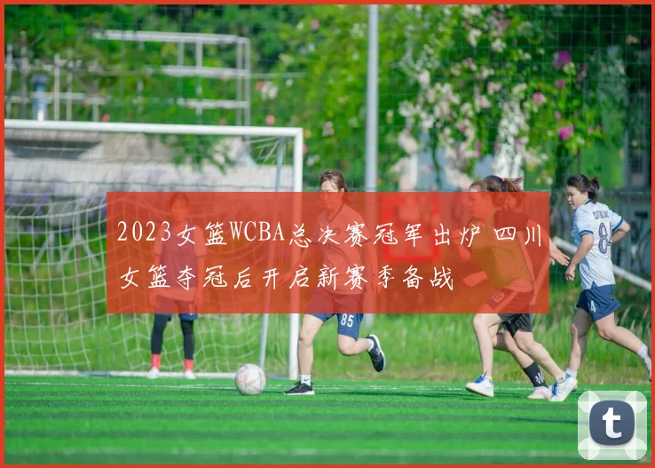 2023女篮WCBA总决赛冠军出炉 四川女篮夺冠后开启新赛季备战