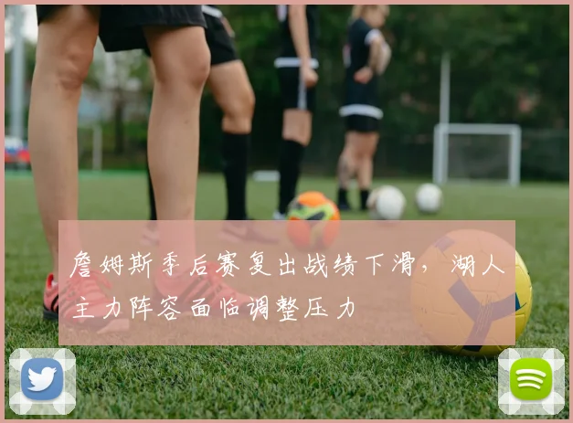 詹姆斯季后赛复出战绩下滑，湖人主力阵容面临调整压力