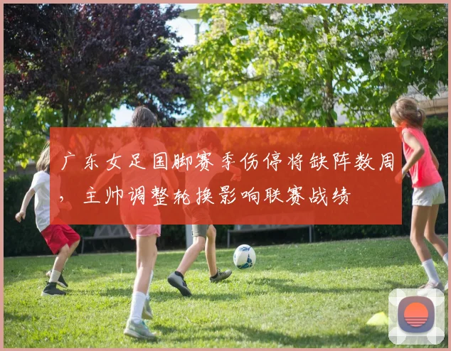 广东女足国脚赛季伤停将缺阵数周，主帅调整轮换影响联赛战绩