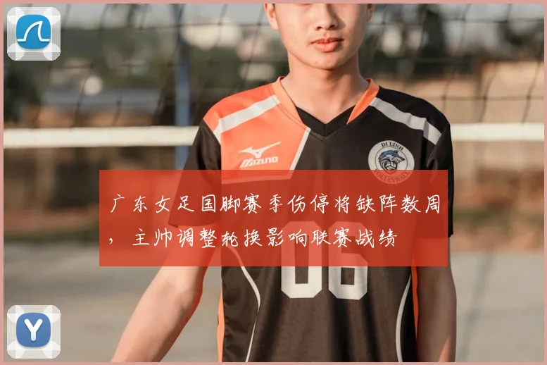 广东女足国脚赛季伤停将缺阵数周，主帅调整轮换影响联赛战绩