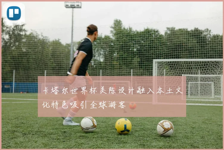 卡塔尔世界杯美陈设计融入本土文化特色吸引全球游客