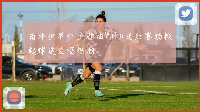 南非世界杯主题曲Waka走红赛场掀起球迷合唱热潮
