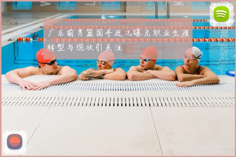 广东前男篮国手近况曝光职业生涯转型与现状引关注