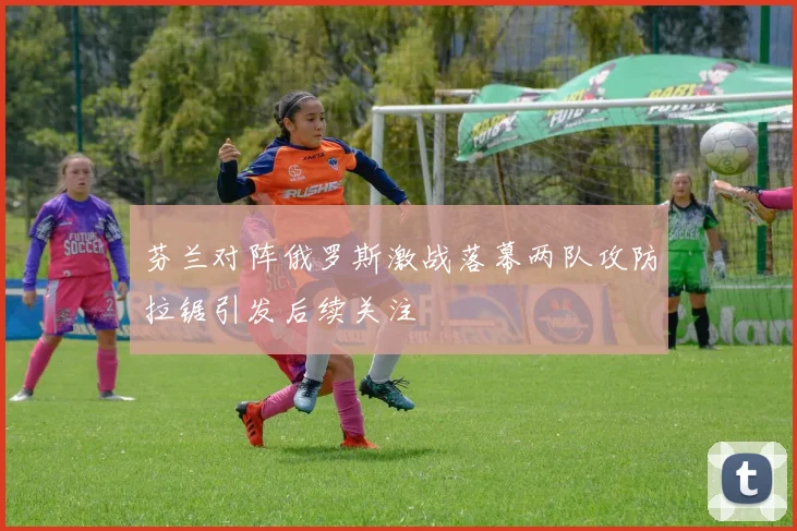 芬兰对阵俄罗斯激战落幕两队攻防拉锯引发后续关注