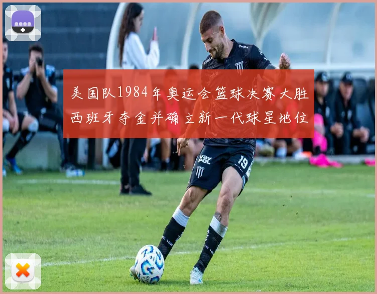 美国队1984年奥运会篮球决赛大胜西班牙夺金并确立新一代球星地位
