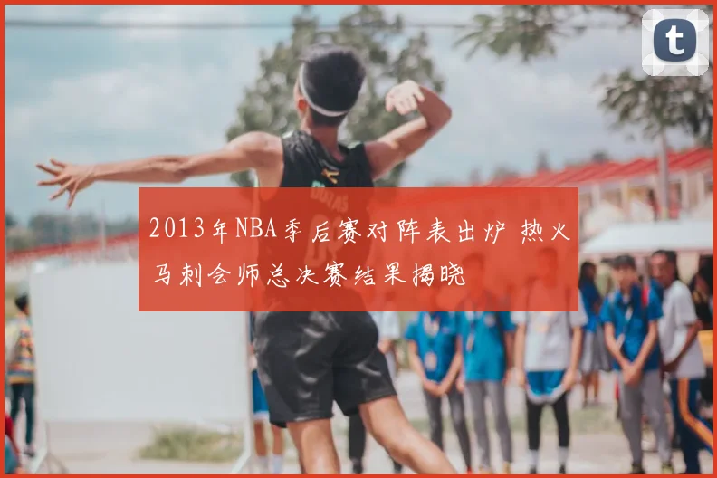 2013年NBA季后赛对阵表出炉 热火马刺会师总决赛结果揭晓