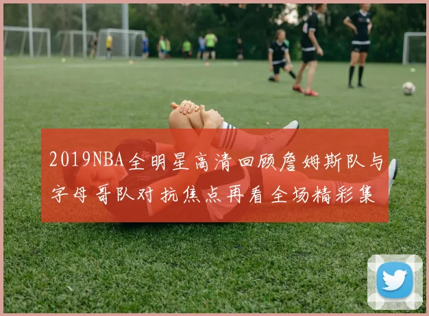 2019NBA全明星高清回顾詹姆斯队与字母哥队对抗焦点再看全场精彩集锦