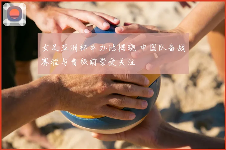 女足亚洲杯举办地揭晓 中国队备战赛程与晋级前景受关注