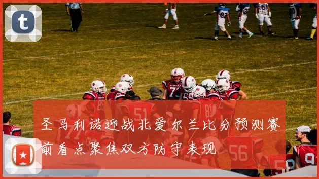 圣马利诺迎战北爱尔兰比分预测赛前看点聚焦双方防守表现