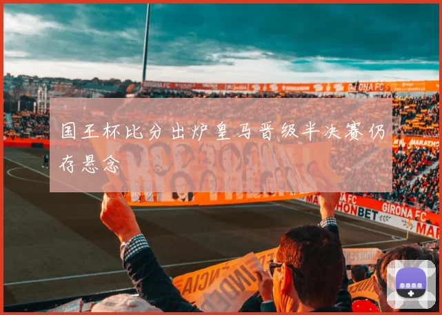国王杯比分出炉皇马晋级半决赛仍存悬念