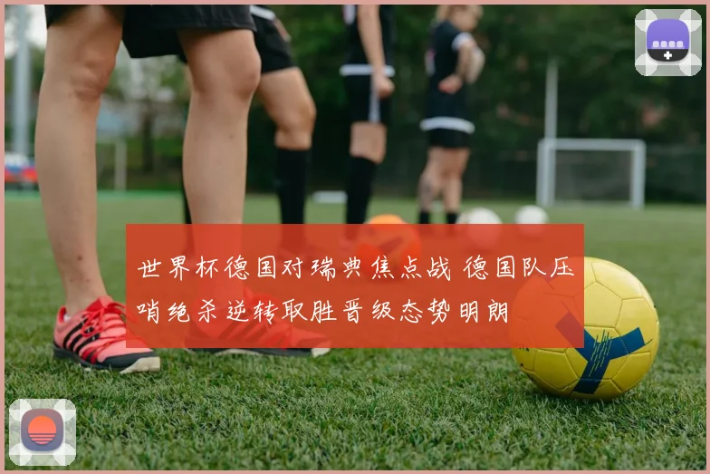 世界杯德国对瑞典焦点战 德国队压哨绝杀逆转取胜晋级态势明朗