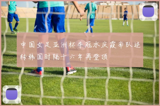 中国女足亚洲杯夺冠水庆霞率队逆转韩国时隔十六年再登顶