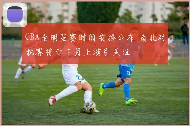 CBA全明星赛时间安排公布 南北对抗赛将于下月上演引关注