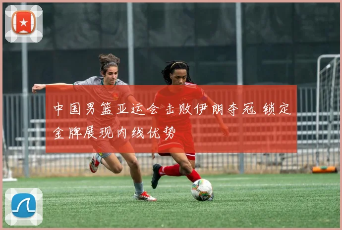 中国男篮亚运会击败伊朗夺冠 锁定金牌展现内线优势