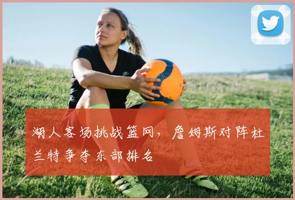 湖人客场挑战篮网，詹姆斯对阵杜兰特争夺东部排名