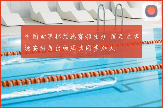 中国世界杯预选赛程出炉 国足主客场安排与出线压力同步加大