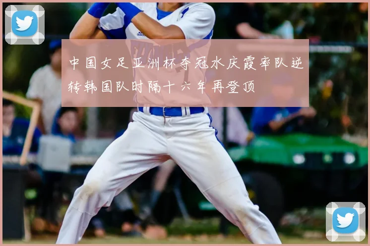 中国女足亚洲杯夺冠水庆霞率队逆转韩国队时隔十六年再登顶