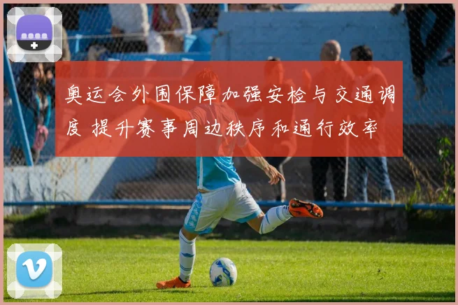 奥运会外围保障加强安检与交通调度 提升赛事周边秩序和通行效率