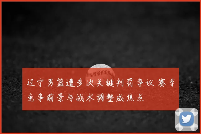 辽宁男篮遭多次关键判罚争议 赛季竞争前景与战术调整成焦点