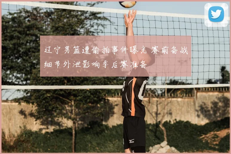 辽宁男篮遭偷拍事件曝光 赛前备战细节外泄影响季后赛准备