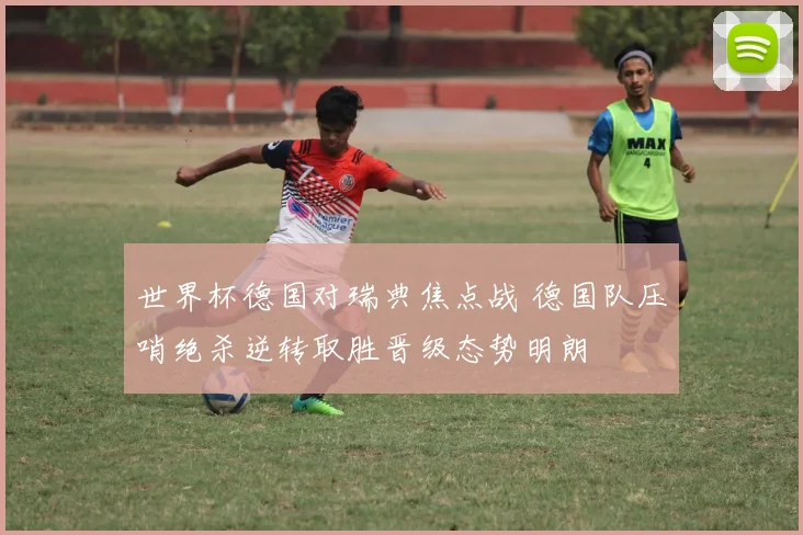 世界杯德国对瑞典焦点战 德国队压哨绝杀逆转取胜晋级态势明朗