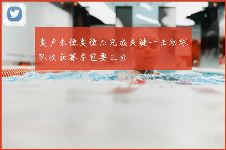 奥卢米德奥德杰完成关键一击助球队收获赛季重要三分