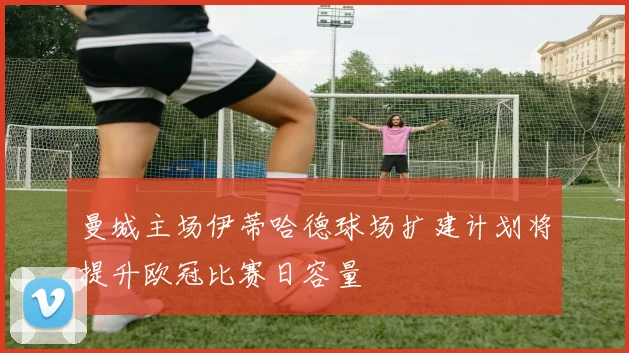 曼城主场伊蒂哈德球场扩建计划将提升欧冠比赛日容量