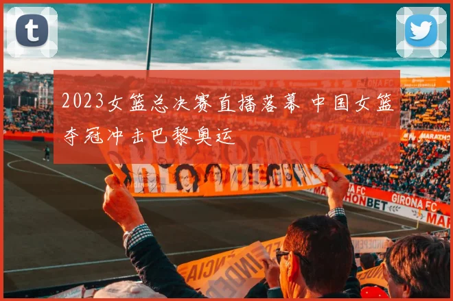 2023女篮总决赛直播落幕 中国女篮夺冠冲击巴黎奥运