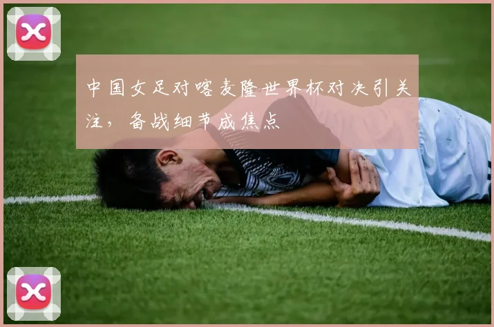 中国女足对喀麦隆世界杯对决引关注，备战细节成焦点