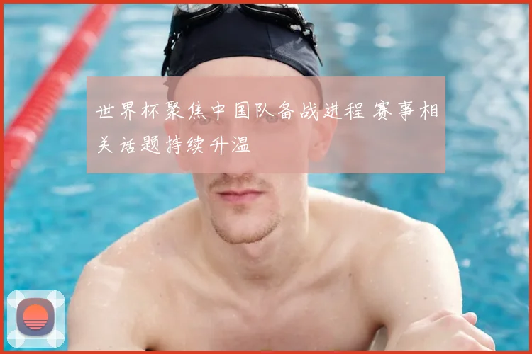 世界杯聚焦中国队备战进程 赛事相关话题持续升温