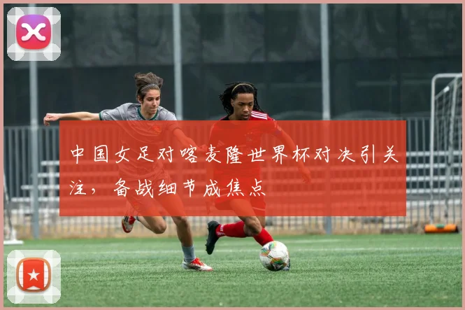 中国女足对喀麦隆世界杯对决引关注，备战细节成焦点