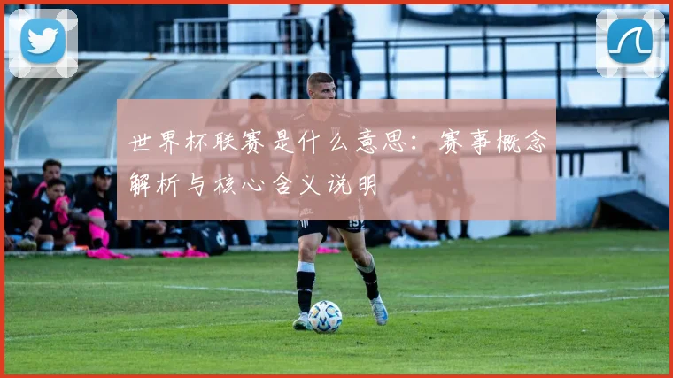 世界杯联赛是什么意思：赛事概念解析与核心含义说明