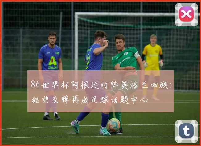 86世界杯阿根廷对阵英格兰回顾:经典交锋再成足球话题中心