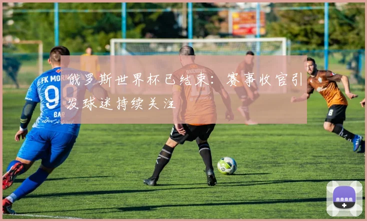 俄罗斯世界杯已结束:赛事收官引发球迷持续关注
