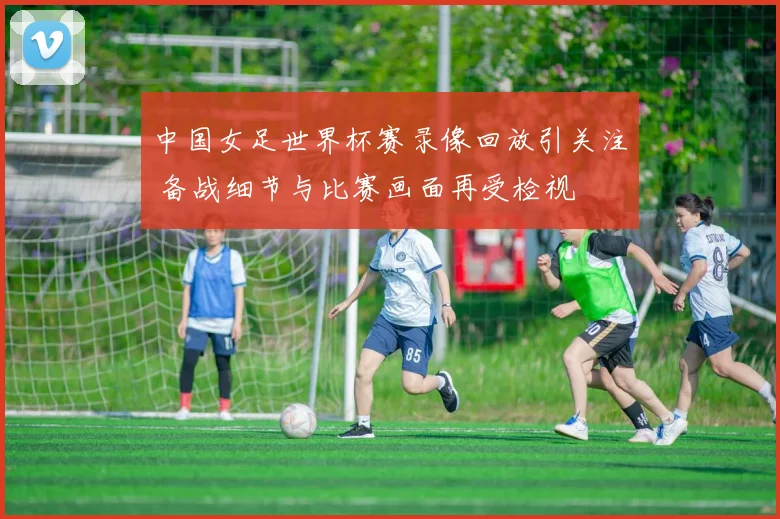 中国女足世界杯赛录像回放引关注 备战细节与比赛画面再受检视