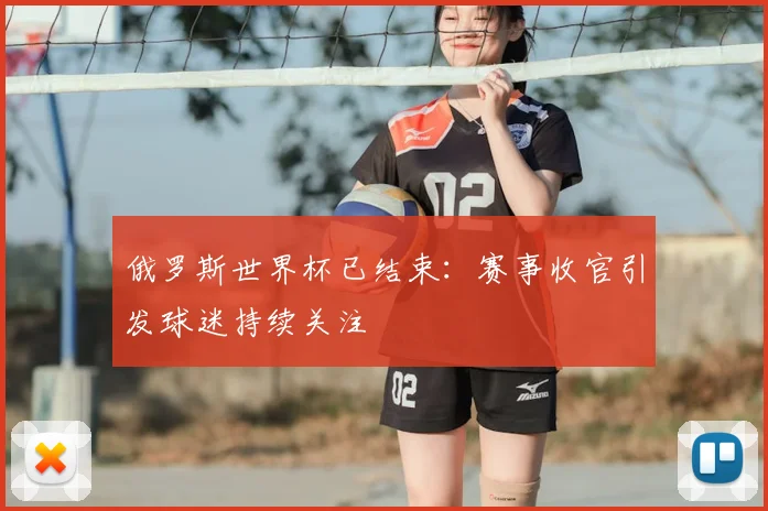 俄罗斯世界杯已结束:赛事收官引发球迷持续关注